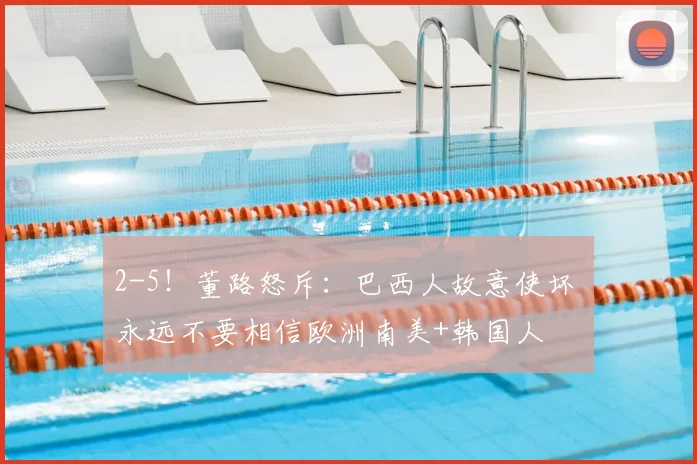2-5!董路怒斥:巴西人故意使坏 永远不要相信欧洲南美+韩国人