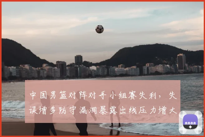 中国男篮对阵对手小组赛失利，失误增多防守漏洞暴露出线压力增大