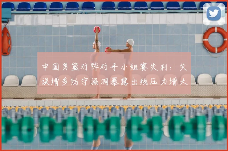 中国男篮对阵对手小组赛失利，失误增多防守漏洞暴露出线压力增大