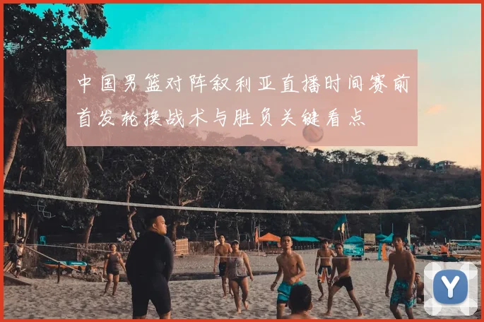 中国男篮对阵叙利亚直播时间赛前首发轮换战术与胜负关键看点