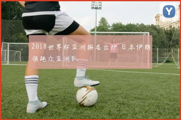 2018世界杯亚洲排名出炉 日本伊朗领跑众亚洲队