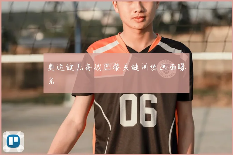 奥运健儿备战巴黎关键训练画面曝光