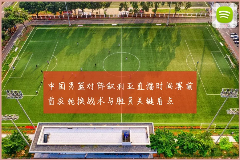 中国男篮对阵叙利亚直播时间赛前首发轮换战术与胜负关键看点