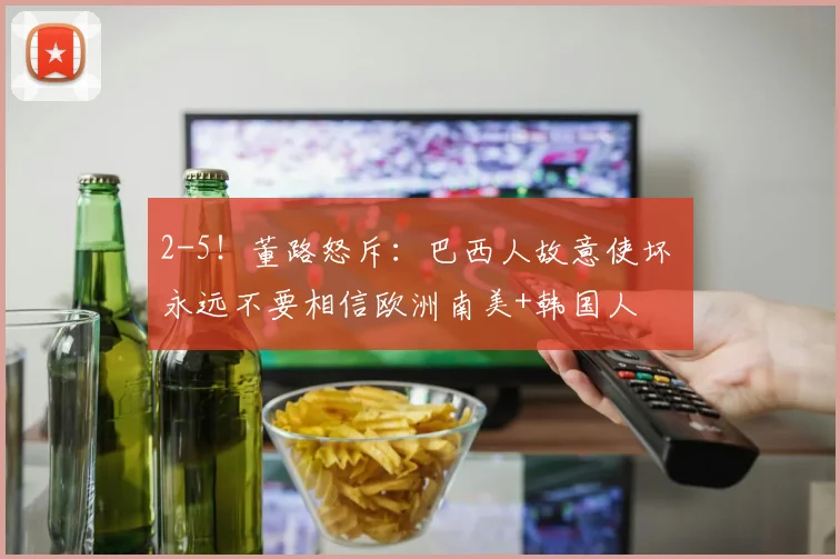 2-5!董路怒斥:巴西人故意使坏 永远不要相信欧洲南美+韩国人