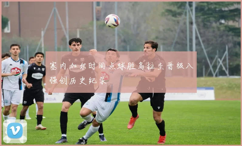 塞内加尔时间点球胜乌拉圭晋级八强创历史纪录