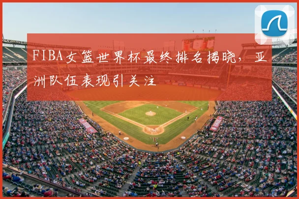 FIBA女篮世界杯最终排名揭晓，亚洲队伍表现引关注