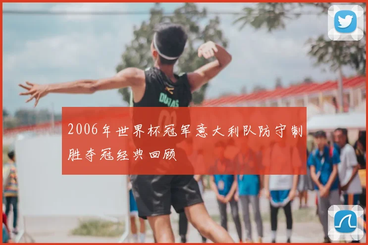 2006年世界杯冠军意大利队防守制胜夺冠经典回顾