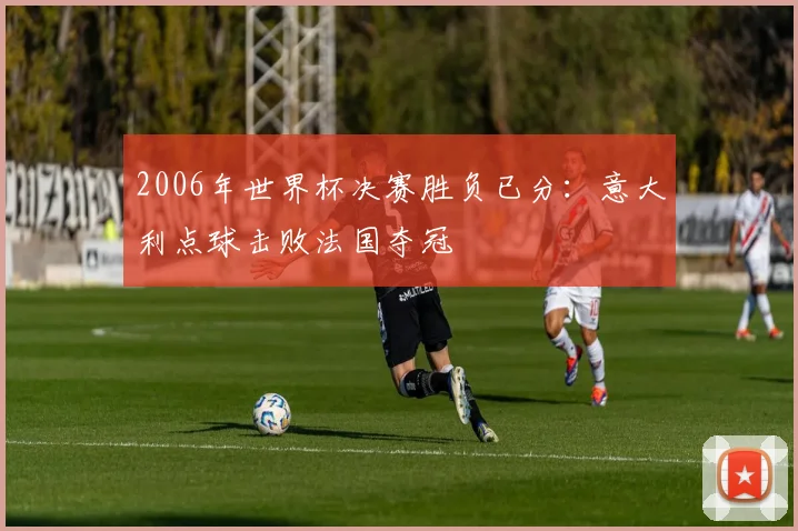 2006年世界杯决赛胜负已分:意大利点球击败法国夺冠