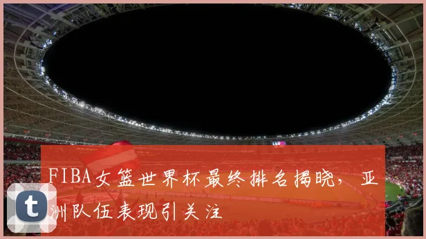 FIBA女篮世界杯最终排名揭晓，亚洲队伍表现引关注