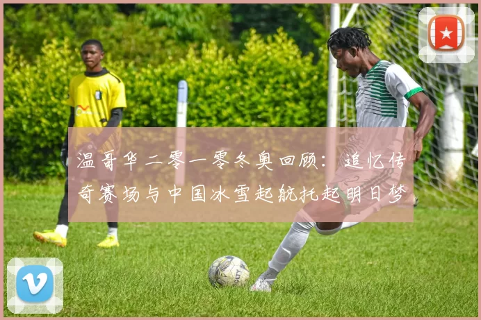 温哥华二零一零冬奥回顾：追忆传奇赛场与中国冰雪起航托起明日梦想