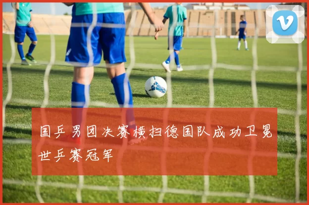 国乒男团决赛横扫德国队成功卫冕世乒赛冠军