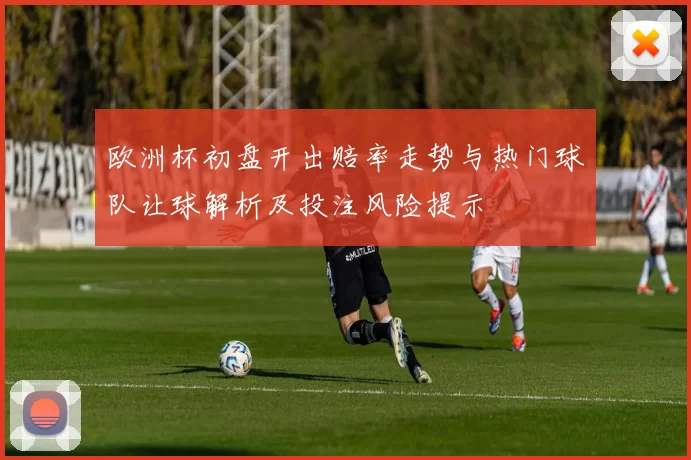 欧洲杯初盘开出赔率走势与热门球队让球解析及投注风险提示