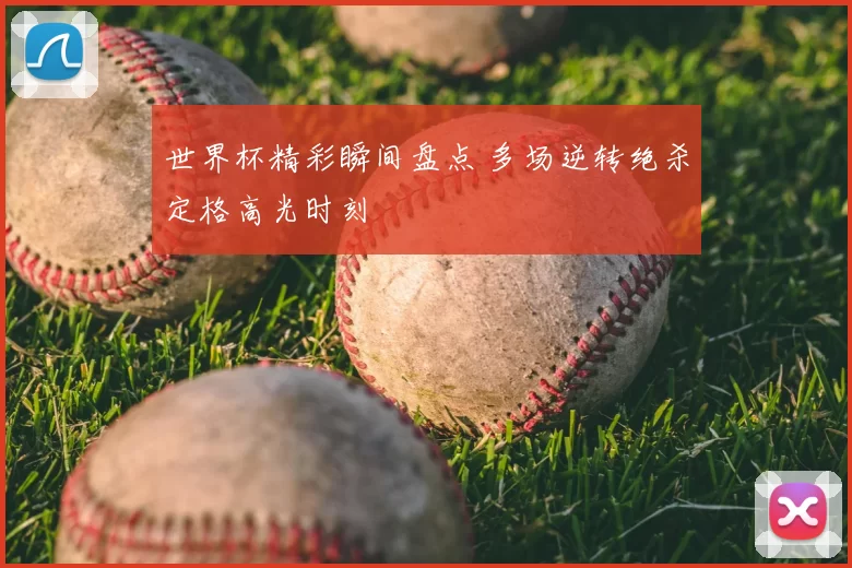 世界杯精彩瞬间盘点 多场逆转绝杀定格高光时刻