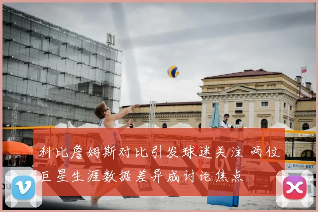 科比詹姆斯对比引发球迷关注 两位巨星生涯数据差异成讨论焦点