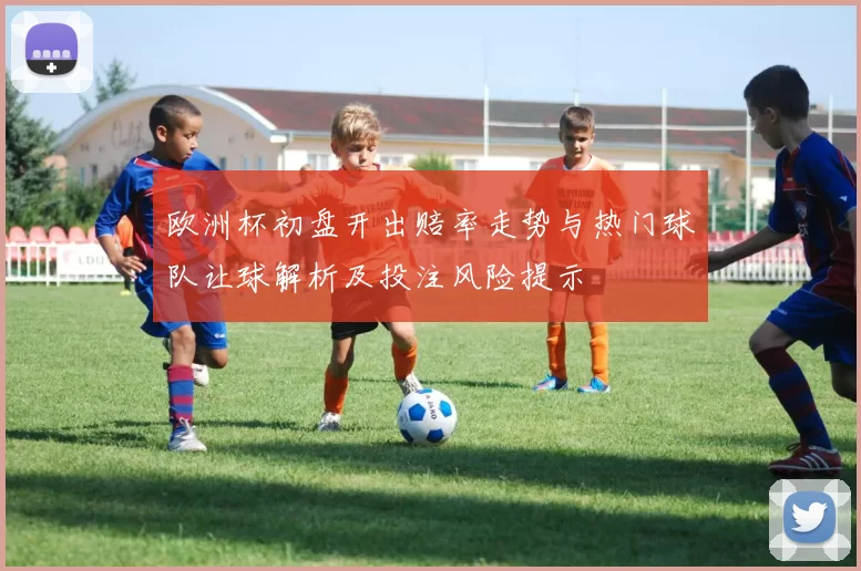 欧洲杯初盘开出赔率走势与热门球队让球解析及投注风险提示