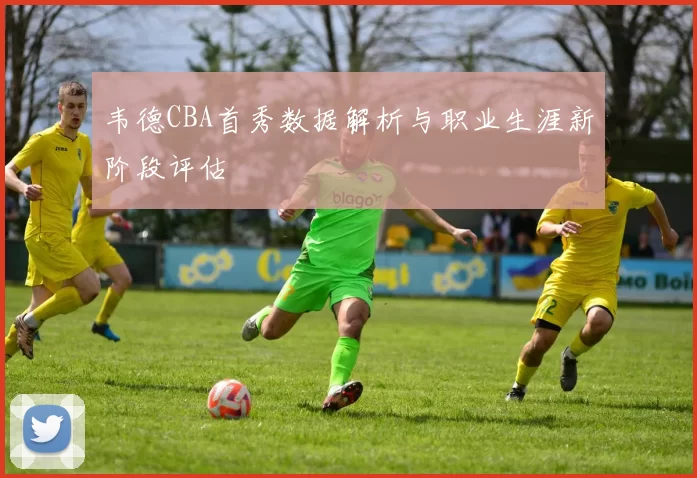 韦德CBA首秀数据解析与职业生涯新阶段评估