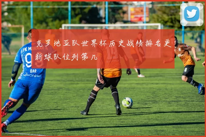 克罗地亚队世界杯历史战绩排名更新球队位列第几