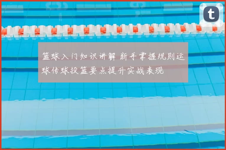 篮球入门知识讲解 新手掌握规则运球传球投篮要点提升实战表现