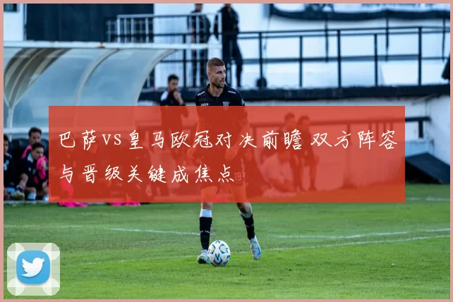 巴萨vs皇马欧冠对决前瞻 双方阵容与晋级关键成焦点