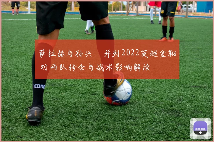 萨拉赫与孙兴慜并列2022英超金靴 对两队转会与战术影响解读