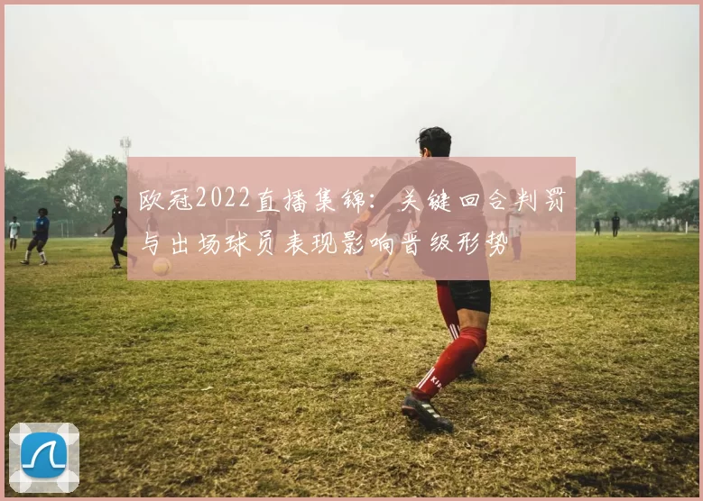 欧冠2022直播集锦：关键回合判罚与出场球员表现影响晋级形势