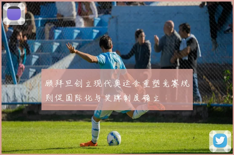 顾拜旦创立现代奥运会重塑竞赛规则促国际化与奖牌制度确立