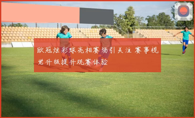 欧冠炫彩球亮相赛场引关注 赛事视觉升级提升观赛体验