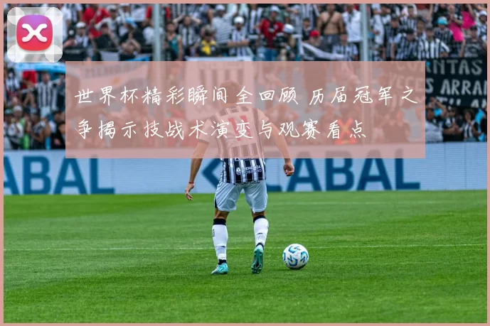 世界杯精彩瞬间全回顾 历届冠军之争揭示技战术演变与观赛看点