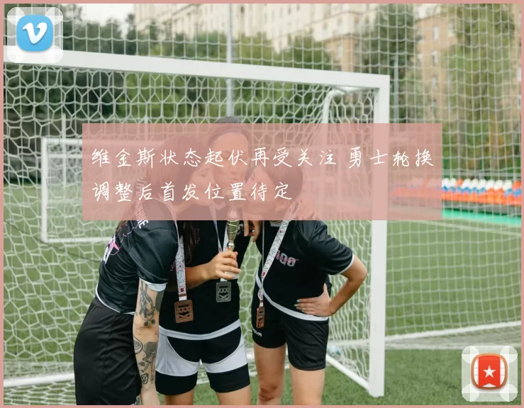 维金斯状态起伏再受关注 勇士轮换调整后首发位置待定