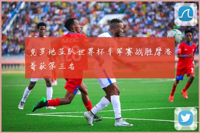 克罗地亚队世界杯季军赛战胜摩洛哥获第三名