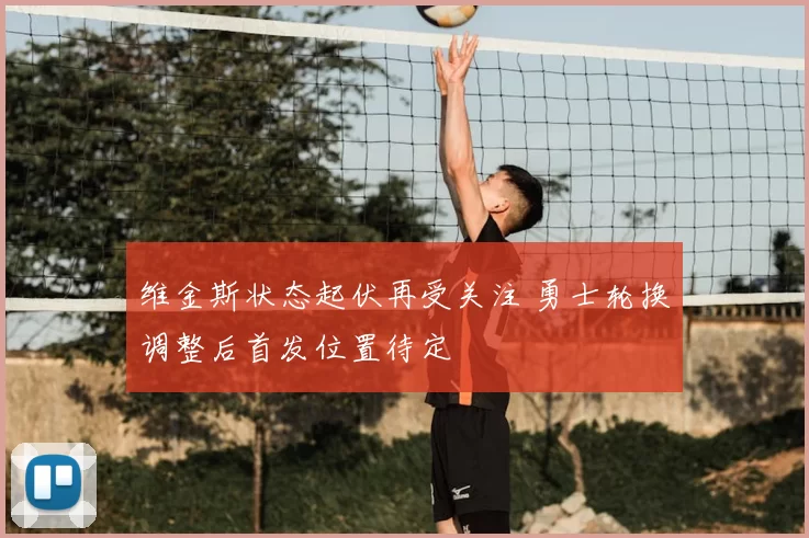 维金斯状态起伏再受关注 勇士轮换调整后首发位置待定