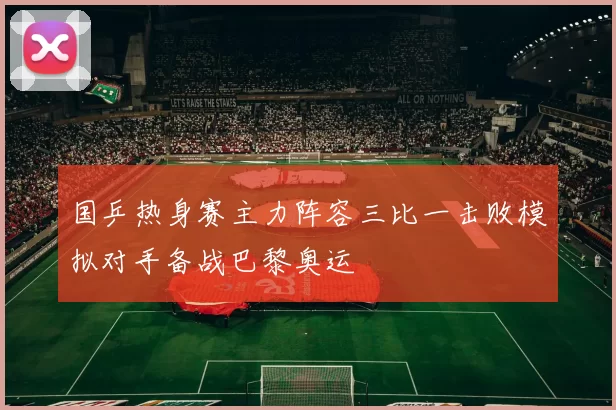 国乒热身赛主力阵容三比一击败模拟对手备战巴黎奥运