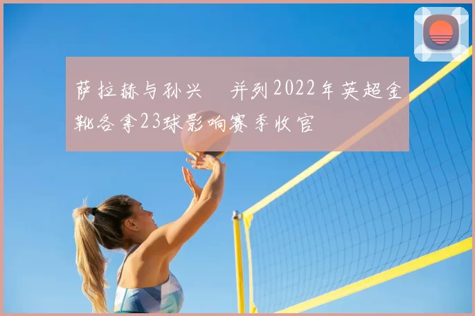 萨拉赫与孙兴慜并列2022年英超金靴各拿23球影响赛季收官