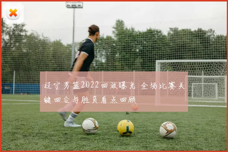 辽宁男篮2022回放曝光 全场比赛关键回合与胜负看点回顾