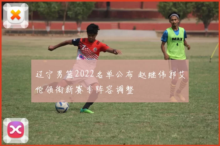 辽宁男篮2022名单公布 赵继伟郭艾伦领衔新赛季阵容调整