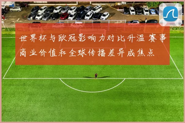 世界杯与欧冠影响力对比升温 赛事商业价值和全球传播差异成焦点