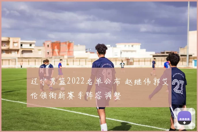 辽宁男篮2022名单公布 赵继伟郭艾伦领衔新赛季阵容调整