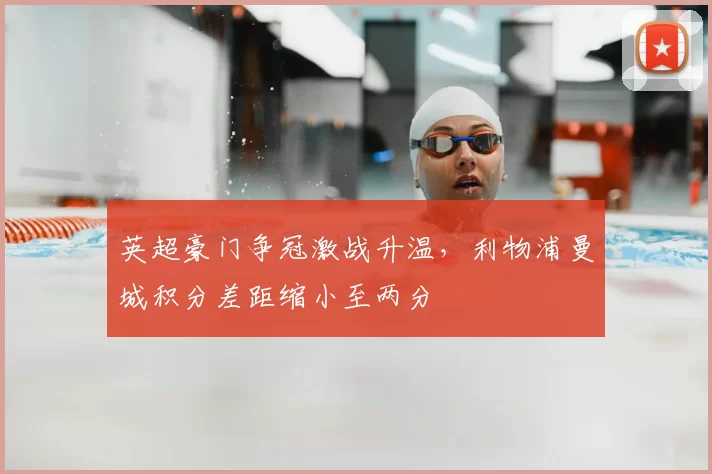 英超豪门争冠激战升温，利物浦曼城积分差距缩小至两分