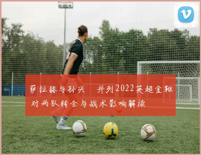 萨拉赫与孙兴慜并列2022英超金靴 对两队转会与战术影响解读