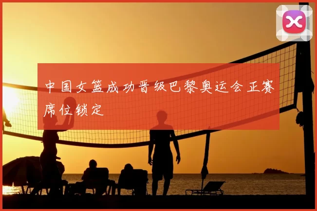 中国女篮成功晋级巴黎奥运会正赛席位锁定