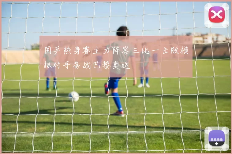 国乒热身赛主力阵容三比一击败模拟对手备战巴黎奥运