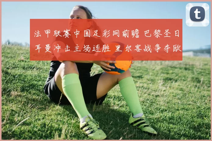 法甲联赛中国足彩网前瞻 巴黎圣日耳曼冲击主场连胜 里尔客战争夺欧战席位