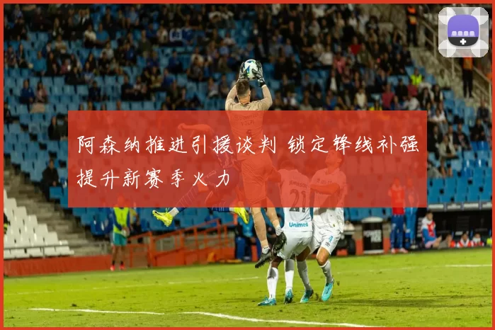 阿森纳推进引援谈判 锁定锋线补强提升新赛季火力