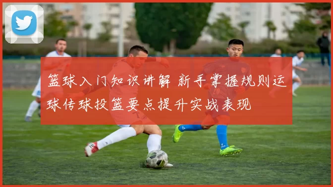 篮球入门知识讲解 新手掌握规则运球传球投篮要点提升实战表现