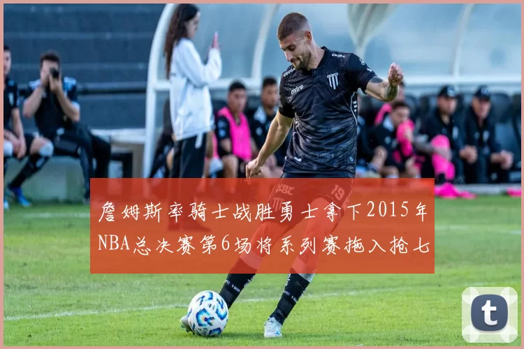 詹姆斯率骑士战胜勇士拿下2015年NBA总决赛第6场将系列赛拖入抢七
