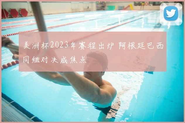 美洲杯2023年赛程出炉 阿根廷巴西同组对决成焦点