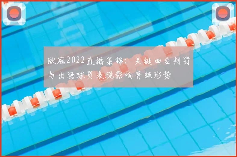 欧冠2022直播集锦：关键回合判罚与出场球员表现影响晋级形势