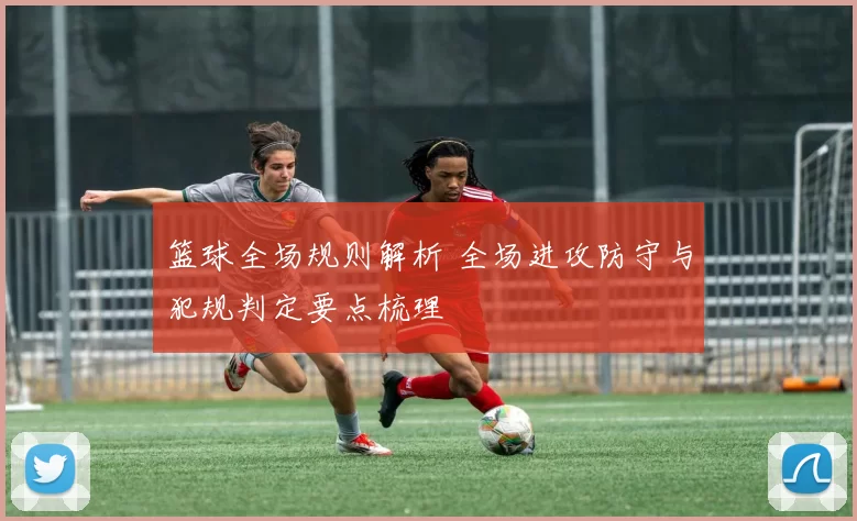 篮球全场规则解析 全场进攻防守与犯规判定要点梳理